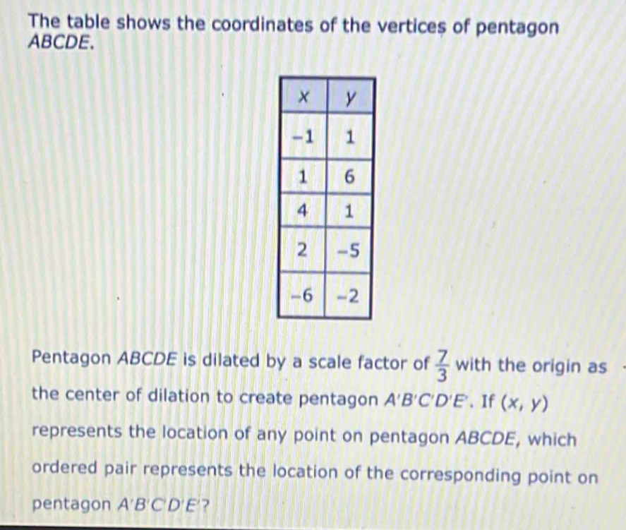 The table shows the coordinates of the vertices of pentagon
ABCDE. 
Pentagon ABCDE is dilated by a scale factor of  7/3  with the origin as 
the center of dilation to create pentagon A'B'C'D'E'. If (x,y)
represents the location of any point on pentagon ABCDE, which 
ordered pair represents the location of the corresponding point on 
pentagon A'B'C'D'E' ?