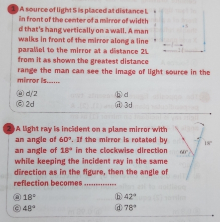 A source of light S is placed at distance L
in front of the center of a mirror of width * S
d that’s hang vertically on a wall. A man
walks in front of the mirror along a line
parallel to the mirror at a distance 2L
from it as shown the greatest distance
range the man can see the image of light source in the
mirror is......
ⓐ d/2 ⓑ d
ⓒ 2d ④3d
2)A light ray is incident on a plane mirror with
an angle of 60°. If the mirror is rotated by
an angle of 18° in the clockwise direction
while keeping the incident ray in the same
direction as in the figure, then the angle of
reflection becomes_
a 18°
b 42°
a 48°
d 78°