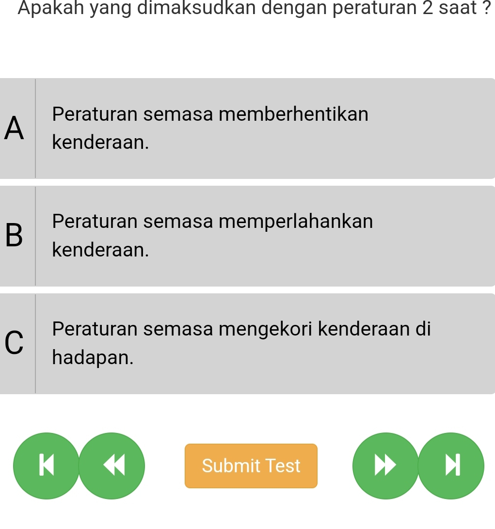 Apakah yang dimaksudkan dengan peraturan 2 saat ?
Peraturan semasa memberhentikan
A kenderaan.
B Peraturan semasa memperlahankan
kenderaan.
C Peraturan semasa mengekori kenderaan di
hadapan.
k Submit Test H