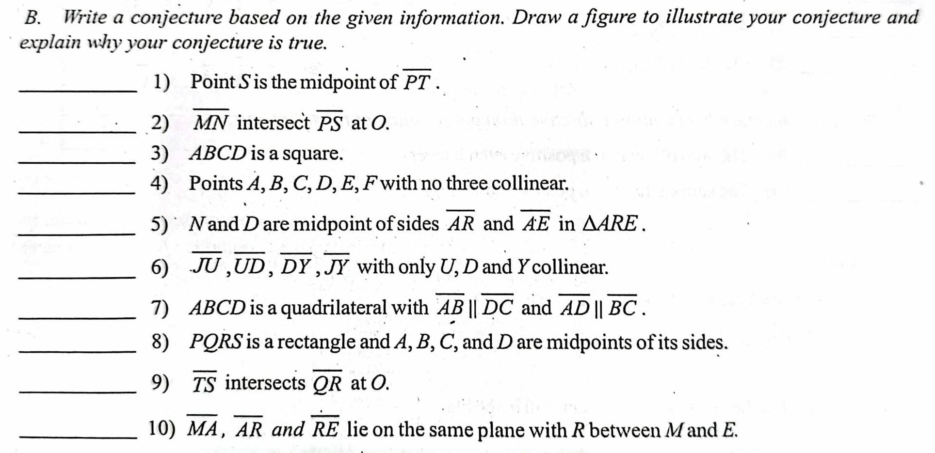 Write a conjecture based on the given information. Draw a figure to illustrate your conjecture and 
explain why your conjecture is true. 
_1) Point S is the midpoint of overline PT. 
_2) overline MN intersect overline PS at O. 
_3) ABCD is a square. 
_4) Points A, B, C, D, E, F with no three collinear. 
_5) Nand D are midpoint of sides overline AR and overline AE in △ ARE. 
_6) overline JU, overline UD, overline DY, overline JY with only U, D and Ycollinear. 
_7) ABCD is a quadrilateral with overline ABparallel overline DC and overline AD||overline BC. 
_8) PQRS is a rectangle and A, B, C, and D are midpoints of its sides. 
_9) overline TS intersects overline QR at O. 
_10) overline MA, overline AR and overline RE lie on the same plane with R between M and E.