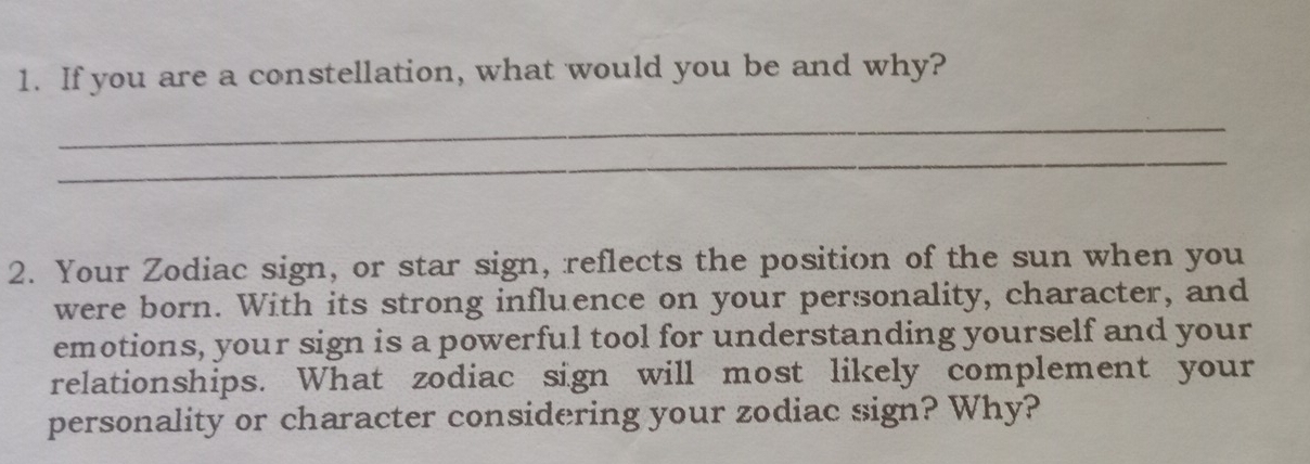 If you are a constellation, what would you be and why? 
_ 
_ 
2. Your Zodiac sign, or star sign, reflects the position of the sun when you 
were born. With its strong influence on your personality, character, and 
emotions, your sign is a powerful tool for understanding yourself and your 
relationships. What zodiac sign will most likely complement your 
personality or character considering your zodiac sign? Why?