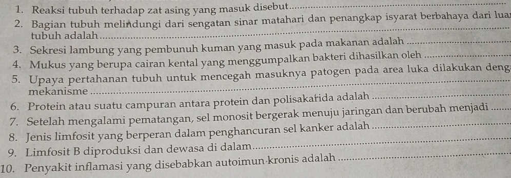 Reaksi tubuh terhadap zat asing yang masuk disebut 
_ 
_ 
2. Bagian tubuh melindungi dari sengatan sinar matahari dan penangkap isyarat berbahaya dari luar 
tubuh adalah 
3. Sekresi lambung yang pembunuh kuman yang masuk pada makanan adalah_ 
4. Mukus yang berupa cairan kental yang menggumpalkan bakteri dihasilkan oleh_ 
_ 
5. Upaya pertahanan tubuh untuk mencegah masuknya patogen pada area luka dilakukan deng 
mekanisme 
6. Protein atau suatu campuran antara protein dan polisakarida adalah 
_ 
7. Setelah mengalami pematangan, sel monosit bergerak menuju jaringan dan berubah menjadi 
_ 
8. Jenis limfosit yang berperan dalam penghancuran sel kanker adalah 
9. Limfosit B diproduksi dan dewasa di dalam_ 
10. Penyakit inflamasi yang disebabkan autoimun kronis adalah