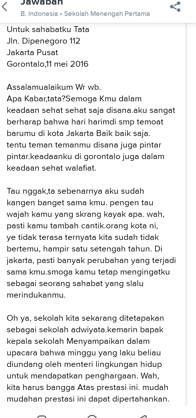 Jawaban 
B. Indonesia • Sekolah Menengah Pertama 
Untuk sahabatku Tata 
JIn. Dipenegoro 112
Jakarta Pusat 
Gorontalo,11 mei 2016 
Assalamualaikum Wr wb. 
Apa Kabar,tata?Semoga Kmu dalam 
keadaan sehat sehat saja disana.aku sangat 
berharap bahwa hari harimdi smp temoat 
barumu di kota Jakarta Baik baik saja. 
tentu teman temanmu disana juga pintar 
pintar.keadaanku di gorontalo juga dalam 
keadaan sehat walafiat. 
Tau nggak,ta sebenarnya aku sudah 
kangen banget sama kmu. pengen tau 
wajah kamu yang skrang kayak apa. wah, 
pasti kamu tambah cantik.orang kota ni, 
ye tidak terasa ternyata kita sudah tidak 
bertemu, hampir satu setengah tahun. Di 
jakarta, pasti banyak perubahan yang terjadi 
sama kmu.smoga kamu tetap mengingatku 
sebagai seorang sahabat yang slalu 
merindukanmu. 
Oh ya, sekolah kita sekarang ditetapakan 
sebagai sekolah adwiyata.kemarin bapak 
kepala sekolah Menyampaikan dalam 
upacara bahwa minggu yang laku beliau 
diundang oleh menteri lingkungan hidup 
untuk mendapatkan penghargaan. Wah, 
kita harus bangga Atas prestasi ini. mudah 
mudahan prestasi ini dapat dipertahankan.