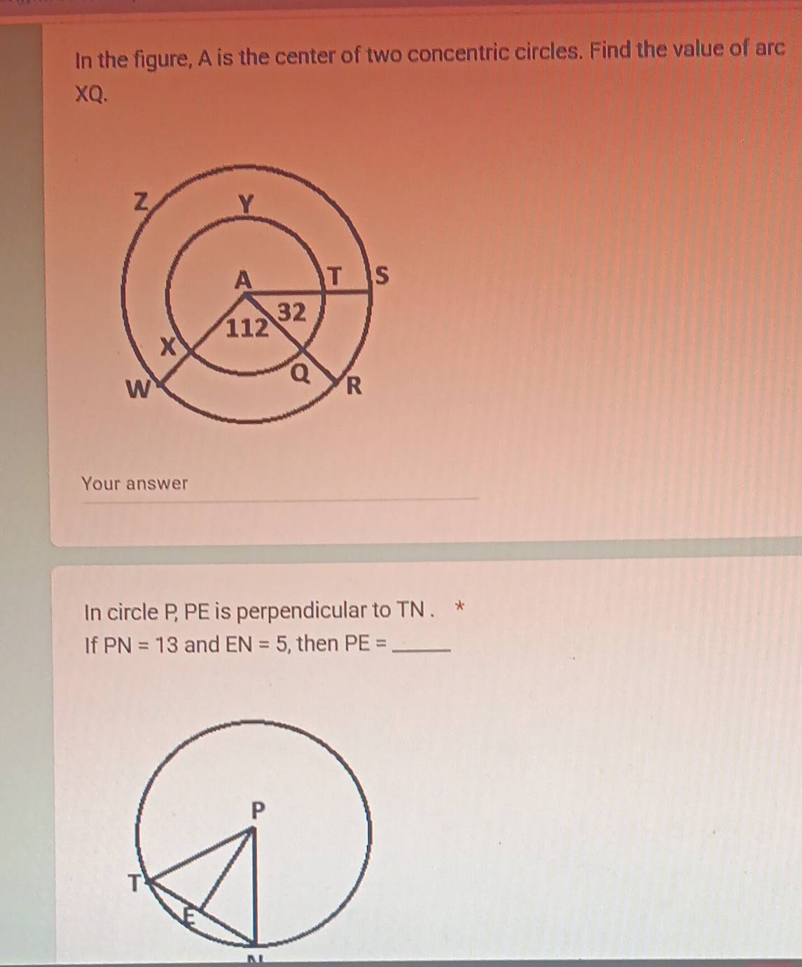 In the figure, A is the center of two concentric circles. Find the value of arc
XQ. 
Your answer 
In circle P PE is perpendicular to TN. * 
If PN=13 and EN=5 , then PE= _