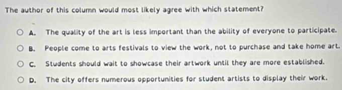 The author of this column would most likely agree with which statement?
A. The quality of the art is less important than the ability of everyone to participate.
B. People come to arts festivals to view the work, not to purchase and take home art.
C. Students should wait to showcase their artwork until they are more established.
D. The city offers numerous opportunities for student artists to display their work.