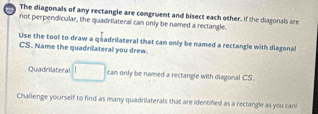 The diagonals of any rectangle are congruent and bisect each other. If the diagonals are 
not perpendicular, the quadrilateral can only be named a rectangle. 
Use the tool to draw a q≌ adrilateral that can only be named a rectangle with diagonal
CS. Name the quadrilateral you drew. 
Quadrilateral □ can only be named a rectangle with diagonal CS. 
Challenge yourself to find as many quadrilaterals that are identified as a rectangle as you can!