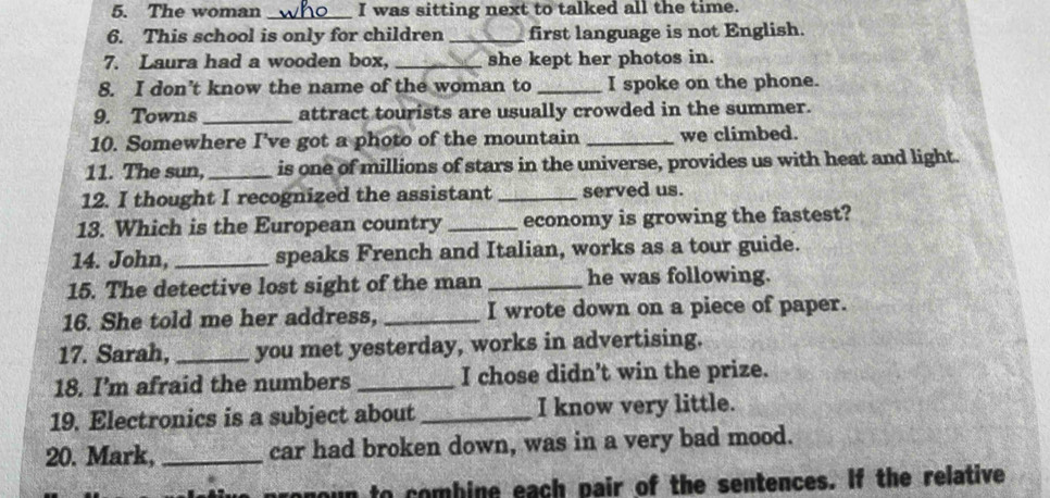 The woman _I was sitting next to talked all the time. 
6. This school is only for children_ first language is not English. 
7. Laura had a wooden box, _she kept her photos in. 
8. I don’t know the name of the woman to _I spoke on the phone. 
9. Towns_ attract tourists are usually crowded in the summer. 
10. Somewhere I've got a photo of the mountain _we climbed. 
11. The sun,_ is one of millions of stars in the universe, provides us with heat and light. 
12. I thought I recognized the assistant _served us. 
13. Which is the European country _economy is growing the fastest? 
14. John, _speaks French and Italian, works as a tour guide. 
15. The detective lost sight of the man _he was following. 
16. She told me her address, _I wrote down on a piece of paper. 
17. Sarah, _you met yesterday, works in advertising. 
18. I’m afraid the numbers _I chose didn't win the prize. 
19. Electronics is a subject about _I know very little. 
20. Mark, _car had broken down, was in a very bad mood. 
un to combine each pair of the sentences. If the relative