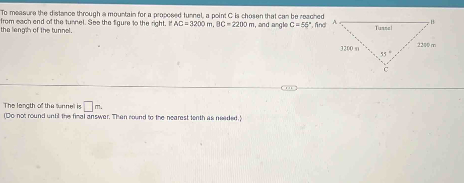 To measure the distance through a mountain for a proposed tunnel, a point C is chosen that can be reached
from each end of the tunnel. See the figure to the right. If AC=3200m,BC=2200m , and angle C=55° , find
the length of the tunnel. 
The length of the tunnel is □ m.
(Do not round until the final answer. Then round to the nearest tenth as needed.)