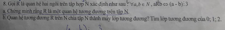 Gọi R là quan hệ hai ngôi trên tập hợp N xác định như sau : forall a, b∈ N , aRb (a-b):3
a. Chứng minh rằng R là một quan hệ tương đương trên tập N.
b. Quan hệ tương đương R trên N chia tập N thành mấy lớp tương đương? Tìm lớp tương đương của 0; 1; 2.