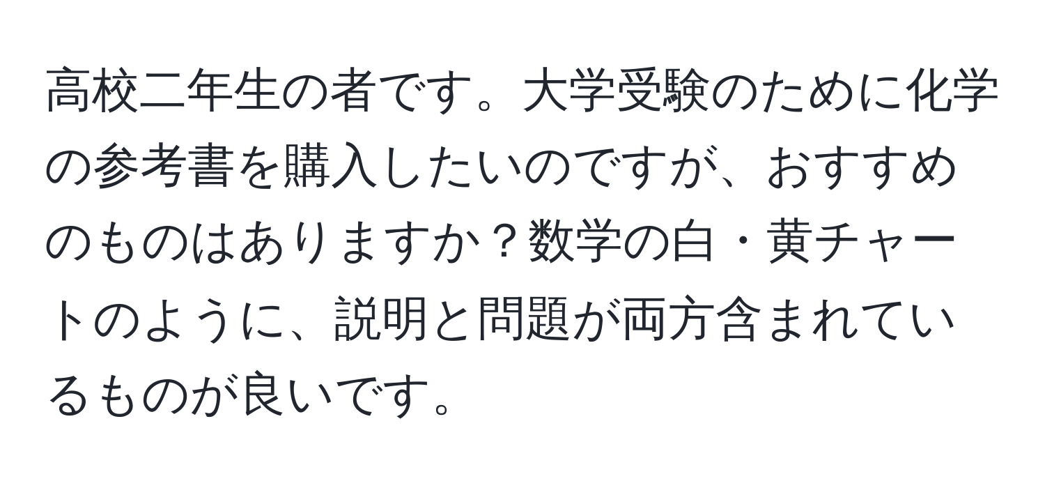 高校二年生の者です。大学受験のために化学の参考書を購入したいのですが、おすすめのものはありますか？数学の白・黄チャートのように、説明と問題が両方含まれているものが良いです。