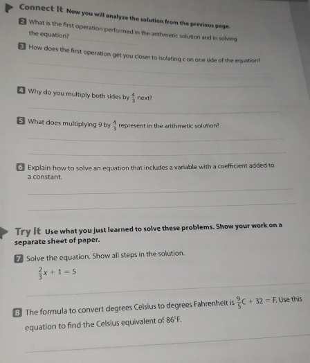 Connect It Now you will analyze the solution from the previous page. 
What is the first operation performed in the arithmetic solution and in solving 
the equation? 
_ 
How does the first operation get you closer to isolating c on one side of the equation? 
_ 
4 Why do you multiply both sides by  4/3  next? 
_ 
5 What does multiplying 9 by  4/3  represent in the arithmetic solution? 
_ 
_ 
G Explain how to solve an equation that includes a variable with a coefficient added to 
a constant. 
_ 
_ 
Try It Use what you just learned to solve these problems. Show your work on a 
separate sheet of paper. 
7 Solve the equation. Show all steps in the solution.
 2/3 x+1=5
_ 
3 The formula to convert degrees Celsius to degrees Fahrenheit is  9/5 C+32=F. .Use this 
equation to find the Celsius equivalent of 86°F. 
_