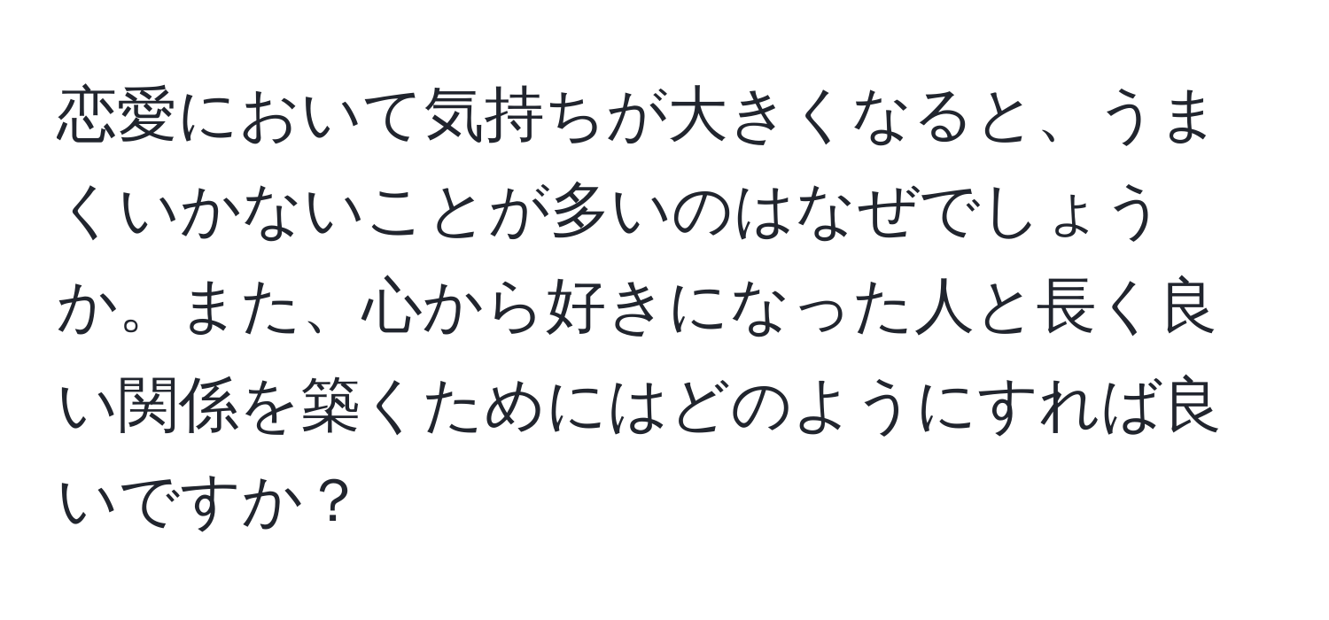 恋愛において気持ちが大きくなると、うまくいかないことが多いのはなぜでしょうか。また、心から好きになった人と長く良い関係を築くためにはどのようにすれば良いですか？