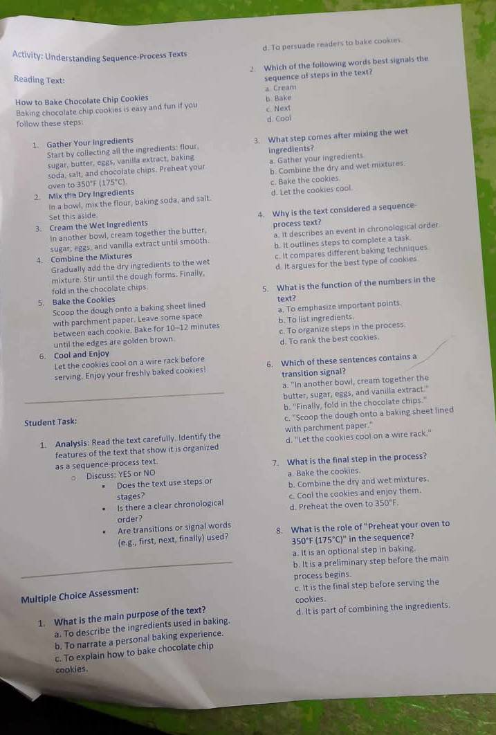 d. To persuade readers to bake cookies.
Activity: Understanding Sequence-Process Texts
2. Which of the following words best signals the
Reading Text:
sequence of steps in the text?
a Cream
How to Bake Chocolate Chip Cookies
Baking chocolate chip cookies is easy and fun if you b Bake
c. Next
follow these steps d. Cool
1. Gather Your Ingredients
Start by collecting all the ingredients: flour. 3. What step comes after mixing the wet
sugar, butter, eggs, vanilla extract, baking ingredients?
soda, salt, and chocolate chips. Preheat your a. Gather your ingredients
oven to 350°F (175°C). b. Combine the dry and wet mixtures.
2. Mix the Dry Ingredients c. Bake the cookies.
In a bowl, mix the flour, baking soda, and salt. d. Let the cookies cool.
Set this aside
3. Cream the Wet Ingredients 4. Why is the text considered a sequence-
In another bowl, cream together the butter, process text?
sugar, eggs, and vanilla extract until smooth. a. It describes an event in chronological order
4. Combine the Mixtures b. It outlines steps to complete a task.
Gradually add the dry ingredients to the wet c. It compares different baking techniques
mixture. Stir until the dough forms. Finally, d. It argues for the best type of cookies
fold in the chocolate chips.
5. Bake the Cookies 5. What is the function of the numbers in the
Scoop the dough onto a baking sheet lined text?
with parchment paper. Leave some space a. To emphasize important points.
between each cookie. Bake for 10-1 2 minutes b. To list ingredients.
until the edges are golden brown. c. To organize steps in the process.
6. Cool and Enjoy d. To rank the best cookies.
Let the cookies cool on a wire rack before
serving. Enjoy your freshly baked cookies! 6. Which of these sentences contains a
transition signal?
a. "In another bowl, cream together the
butter, sugar, eggs, and vanilla extract."
Student Task: b. "Finally, fold in the chocolate chips."
c. "Scoop the dough onto a baking sheet lined
1. Analysis: Read the text carefully. Identify the with parchment paper."
features of the text that show it is organized d. "Let the cookies cool on a wire rack."
as a sequence-process text. 7. What is the final step in the process?
。 Discuss: YES or NO
Does the text use steps or a. Bake the cookies.
stages? b. Combine the dry and wet mixtures.
Is there a clear chronological c. Cool the cookies and enjoy them.
d. Preheat the oven to 350°F.
order?
Are transitions or signal words
(e.g., first, next, finally) used? 8. What is the role of "Preheat your oven to
350°F (175°C)'prime  in the sequence?
a. It is an optional step in baking.
b. It is a preliminary step before the main
process begins.
Multiple Choice Assessment: c. It is the final step before serving the
cookies.
1. What is the main purpose of the text? d. It is part of combining the ingredients.
a. To describe the ingredients used in baking.
b. To narrate a personal baking experience.
c. To explain how to bake chocolate chip
cookies.