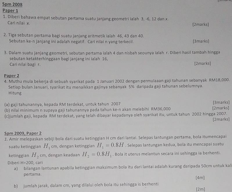 Spm 2008
Paper 1
1. Diberi bahawa empat sebutan pertama suatu janjang geometri ialah 3, -6, 12 dan x.
Cari nilai x. [2marks]
2. Tiga sebutan pertama bagi suatu janjang aritmetik ialah 46, 43 dan 40.
Sebutan ke-n janjang ini adalah negatif. Cari nilai n yang terkecil. [3marks]
3. Dalam suatu janjang geometri, sebutan pertama ialah 4 dan nisbah seounya ialah r. Diberi hasil tambah hingga
sebutan ketakterhinggaan bagi janjang ini ialah 16,
Cari nilai bagi r. [2marks]
Paper 2
4. Muthu mula bekerja di sebuah syarikat pada 1 Januari 2002 dengan permulaaan gaji tahunan sebanyak RM18,000.
Setiap bulan Januari, syarikat itu menaikkan gajinya sebanyak 5% daripada gaji tahunan sebelumnya.
Hitung
(a) gaji tahunannya, kepada RM terdekat, untuk tahun 2007 [3marks]
(b) nilai minimum n supaya gaji tahunannya pada tahun ke-n akan melebihi RM36,000 [2marks]
(c)jumlah gaji, kepada RM terdekat, yang telah dibayar kepadanya oleh syarikat itu, untuk tahun 2002 hingga 2007.
[2marks]
Spm 2009, Paper 2
1. Amir melepaskan sebiji bola dari suatu ketinggian H cm dari lantai. Selepas lantungan pertama, bola itumencapai
suatu ketinggian H_1cm , dengan ketinggian H_1=0.8H. Selepas lantungan kedua, bola itu mencapai suatu
ketinggian H_2cm , dengan keadaan H_2=0.8H_1. Bola it uterus melantun secara ini sehingga ia berhenti.
Diberi H=200 , cari
a) bilangan lantunan apabila ketinggian maksimum bola itu dari lantai adalah kurang daripada 50cm untuk kali
pertama. [4m]
b)  jumlah jarak, dalam cm, yang dilalui oleh bola itu sehingga is berhenti
[2m]