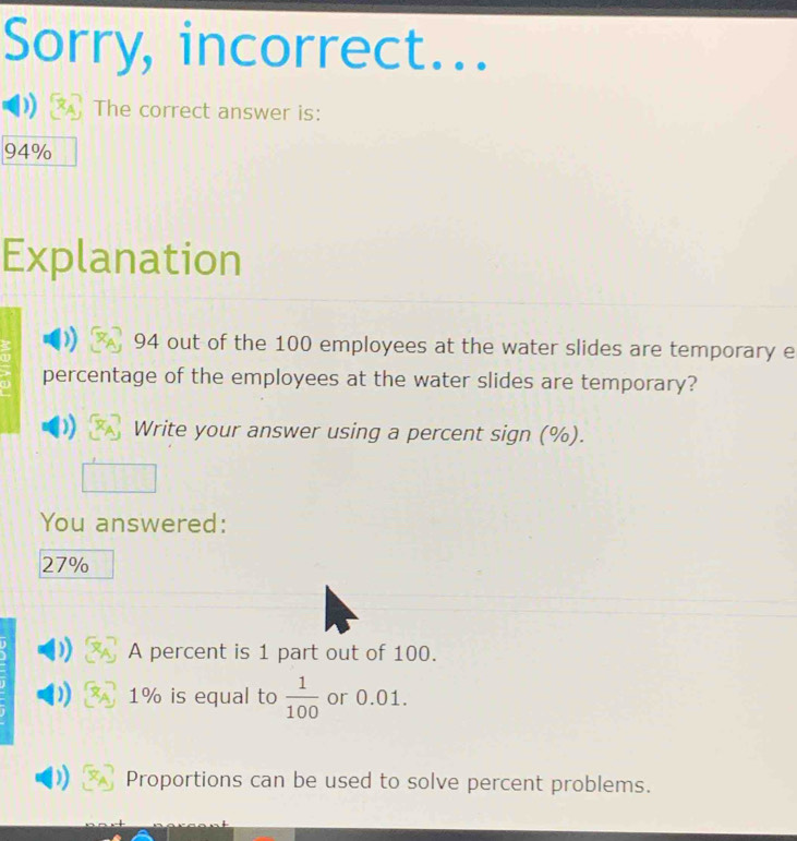 Sorry, incorrect...
The correct answer is:
94%
Explanation
94 out of the 100 employees at the water slides are temporary e
percentage of the employees at the water slides are temporary?
Write your answer using a percent sign (%).
You answered:
27%
A percent is 1 part out of 100.
1% is equal to  1/100  or 0.01.
Proportions can be used to solve percent problems.