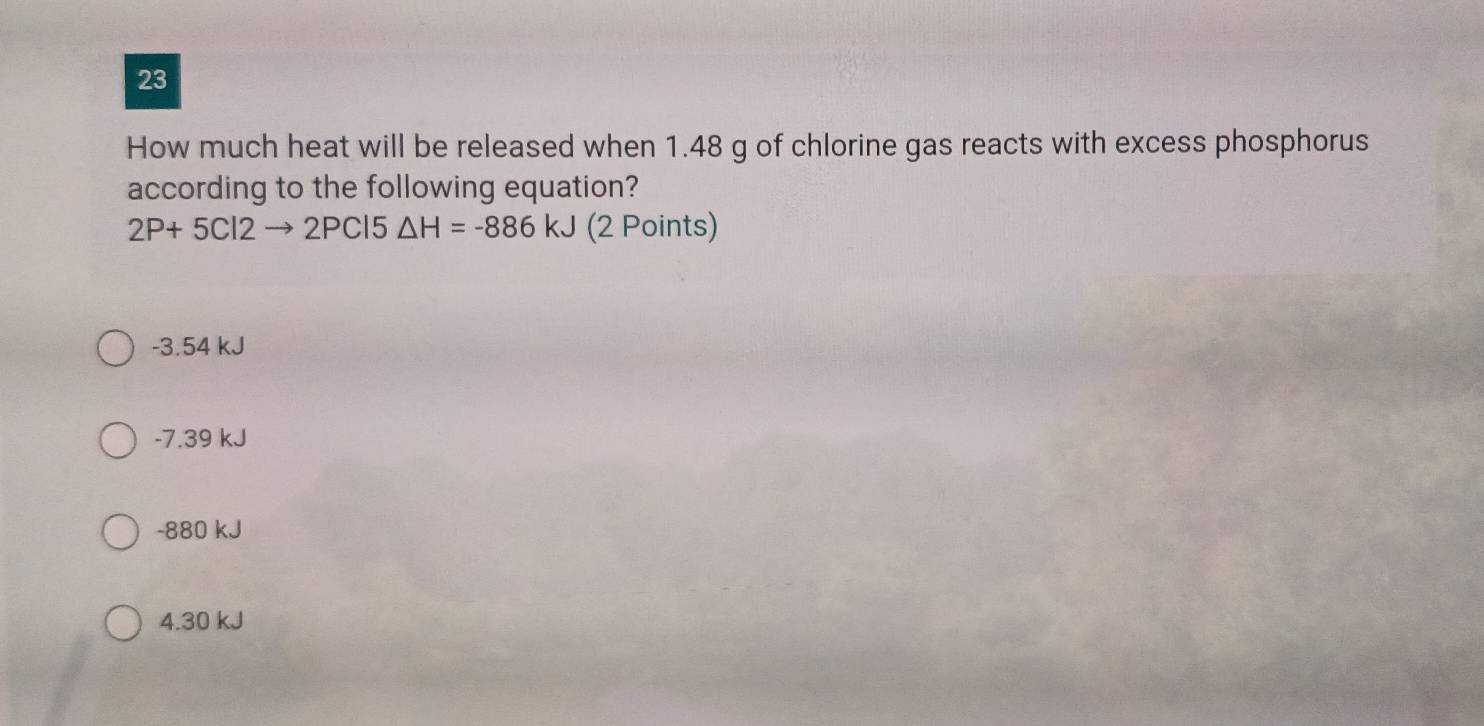 How much heat will be released when 1.48 g of chlorine gas reacts with excess phosphorus
according to the following equation?
2P+5Cl2to 2PCl5△ H=-886kJ (2 Points)
-3.54 kJ
-7.39 kJ
-880 kJ
4. 30 kJ