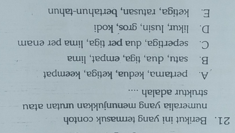 Berikut ini yang termasuk contoh
numeralia yang menunjukkan urutan atau
struktur adalah ....
A. pertama, kedua, ketiga, keempat
B. satu, dua, tiga, empat, lima
C. sepertiga, dua per tiga, lima per enam
D. likur, lusin, gros, kodi
E. ketiga, ratusan, bertahun-tahun