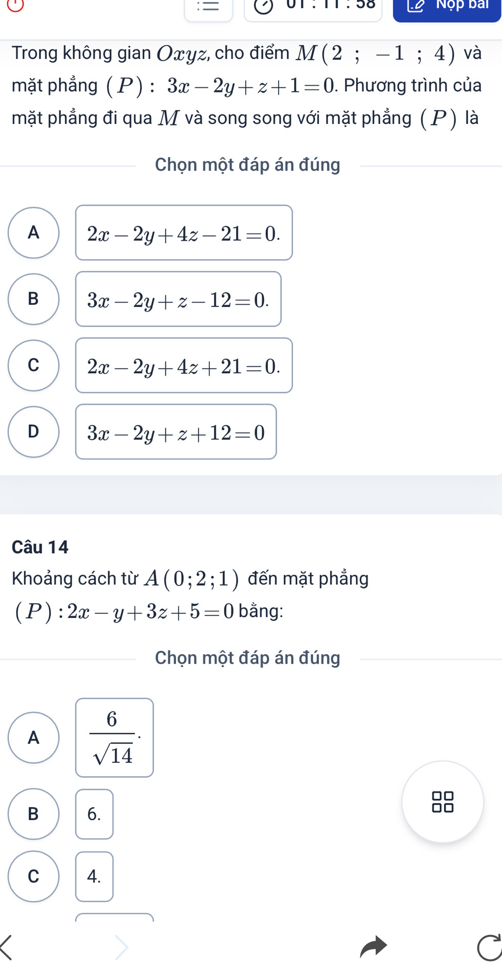 = 01:11:58 Nộp bai
Trong không gian Oxyz, cho điểm M(2;-1;4) ) và
mặt phẳng (P) : 3x-2y+z+1=0. Phương trình của
mặt phẳng đi qua M và song song với mặt phẳng (P) là
Chọn một đáp án đúng
A 2x-2y+4z-21=0.
B 3x-2y+z-12=0.
C 2x-2y+4z+21=0.
D 3x-2y+z+12=0
Câu 14
Khoảng cách từ A(0;2;1) đến mặt phẳng
(P):2x-y+3z+5=0 bằng:
Chọn một đáp án đúng
A  6/sqrt(14) .
B 6.
C 4.