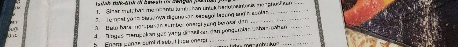 Isila h titik -titik di b awah in i d n g a n ja w b n
1. Sinar matahari membantu tumbuhan untuk berfotosintesis menghasilkan 
tuk
k
m - 
2. Tempat yang biasanya digunakan sebagai ladang angin adalah 
bagi 
3. Batu bara merupakan sumber energi yang berasal dari 
dup 
4. Biogas merupakan gas yang dihasilkan dari penguraian bahan-bahan 
5. Energi panas bumi disebut juga energi 
a tidak menimbulkan _