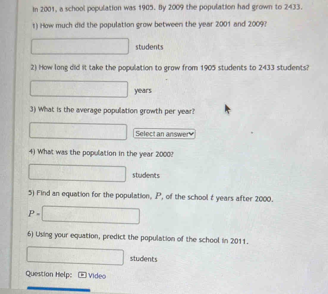 In 2001, a school population was 1905. By 2009 the population had grown to 2433. 
1) How much did the population grow between the year 2001 and 2009?
□ students 
2) How long did it take the population to grow from 1905 students to 2433 students?
□ years
3) What is the average population growth per year? 
□ Select an answer 
4) What was the population in the year 2000?
□ students 
5) Find an equation for the population, P, of the school t years after 2000.
P=□
6) Using your equation, predict the population of the school in 2011.
□ students 
Question Help: Video