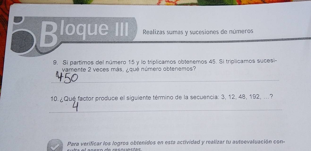 Bloque III Realizas sumas y sucesiones de números 
9. Si partimos del número 15 y lo triplicamos obtenemos 45. Si triplicamos sucesi- 
vamente 2 veces más, ¿ qué número obtenemos? 
_ 
10. ¿Qué factor produce el siguiente término de la secuencia: 3, 12, 48, 192, ...? 
_ 
Para verificar los logros obtenidos en esta actividad y realizar tu autoevaluación con-