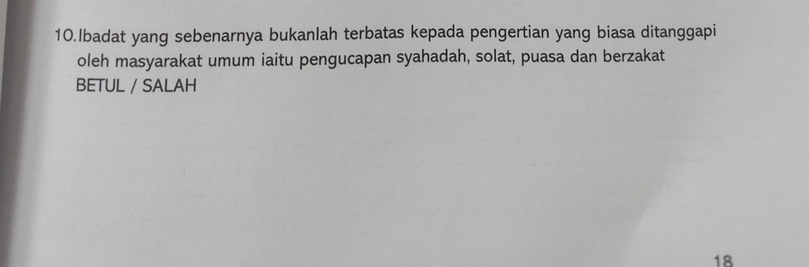 Ibadat yang sebenarnya bukanlah terbatas kepada pengertian yang biasa ditanggapi 
oleh masyarakat umum iaitu pengucapan syahadah, solat, puasa dan berzakat 
BETUL / SALAH
18