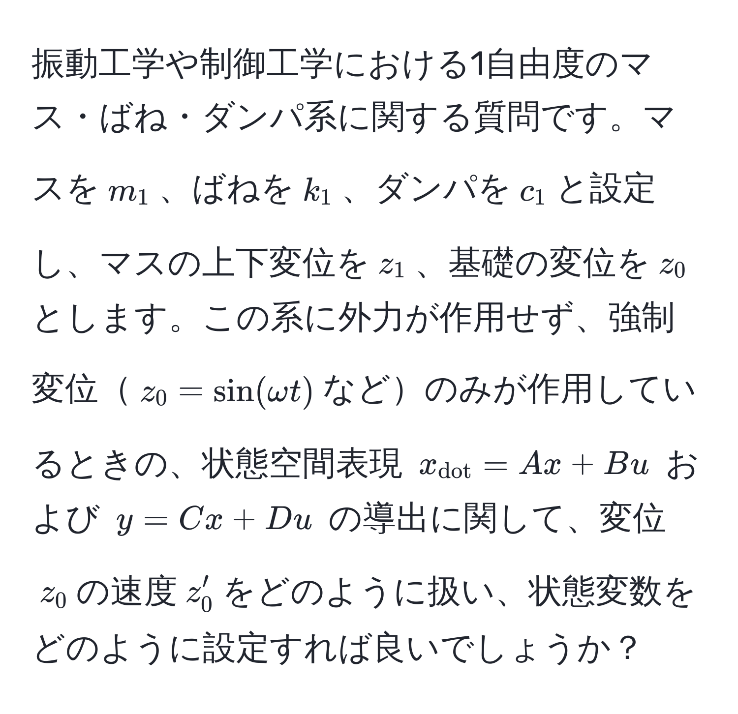 振動工学や制御工学における1自由度のマス・ばね・ダンパ系に関する質問です。マスを$m_1$、ばねを$k_1$、ダンパを$c_1$と設定し、マスの上下変位を$z_1$、基礎の変位を$z_0$とします。この系に外力が作用せず、強制変位$z_0 = sin(omega t)$などのみが作用しているときの、状態空間表現 $x_dot = Ax + Bu$ および $y = Cx + Du$ の導出に関して、変位$z_0$の速度$z_0'$をどのように扱い、状態変数をどのように設定すれば良いでしょうか？