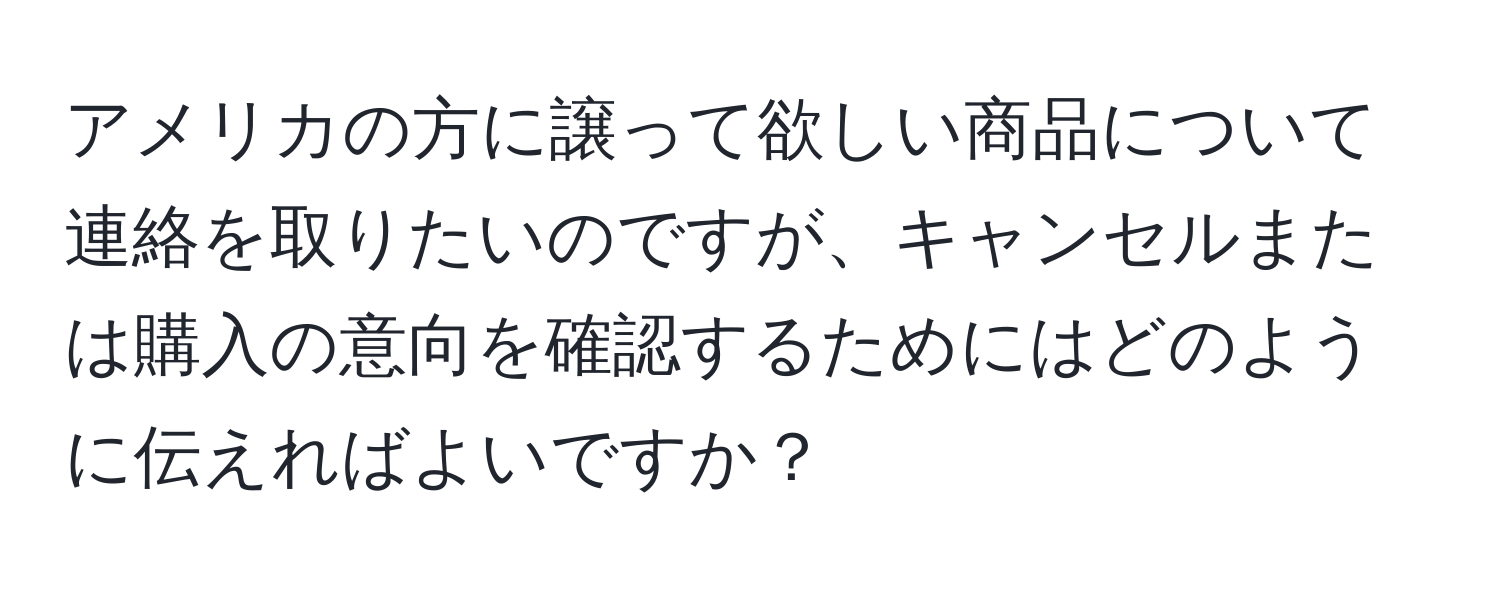 アメリカの方に譲って欲しい商品について連絡を取りたいのですが、キャンセルまたは購入の意向を確認するためにはどのように伝えればよいですか？