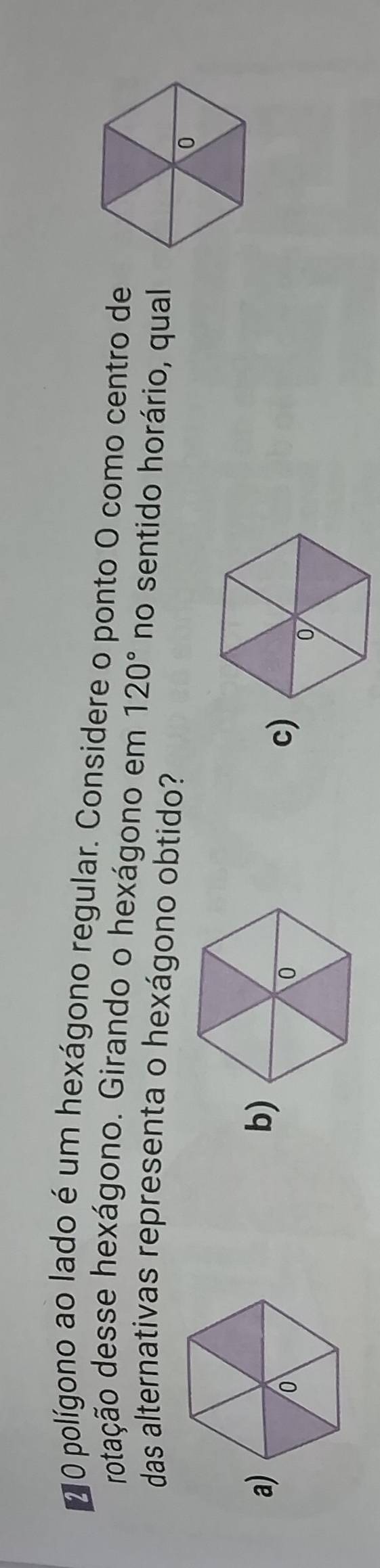 polígono ao lado é um hexágono regular. Considere o ponto O como centro de
rotação desse hexágono. Girando o hexágono em 120° no sentido horário, qual
das alternativas representa o hexágono obtido?
a)
b)
c)