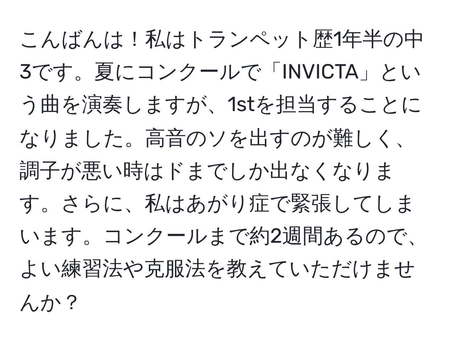 こんばんは！私はトランペット歴1年半の中3です。夏にコンクールで「INVICTA」という曲を演奏しますが、1stを担当することになりました。高音のソを出すのが難しく、調子が悪い時はドまでしか出なくなります。さらに、私はあがり症で緊張してしまいます。コンクールまで約2週間あるので、よい練習法や克服法を教えていただけませんか？