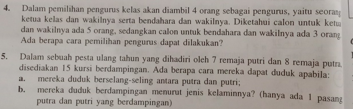 Dalam pemilihan pengurus kelas akan diambil 4 orang sebagai pengurus, yaitu seorang 
ketua kelas dan wakilnya serta bendahara dan wakilnya. Diketahui calon untuk ketua 
dan wakilnya ada 5 orang, sedangkan calon untuk bendahara dan wakilnya ada 3 orang. 
Ada berapa cara pemilihan pengurus dapat dilakukan? 
5. Dalam sebuah pesta ulang tahun yang dihadiri oleh 7 remaja putri dan 8 remaja putra, 
disediakan 15 kursi berdampingan. Ada berapa cara mereka dapat duduk apabila: 
a. mereka duduk berselang-seling antara putra dan putri; 
b. mereka duduk berdampingan menurut jenis kelaminnya? (hanya ada 1 pasang 
putra dan putri yang berdampingan)