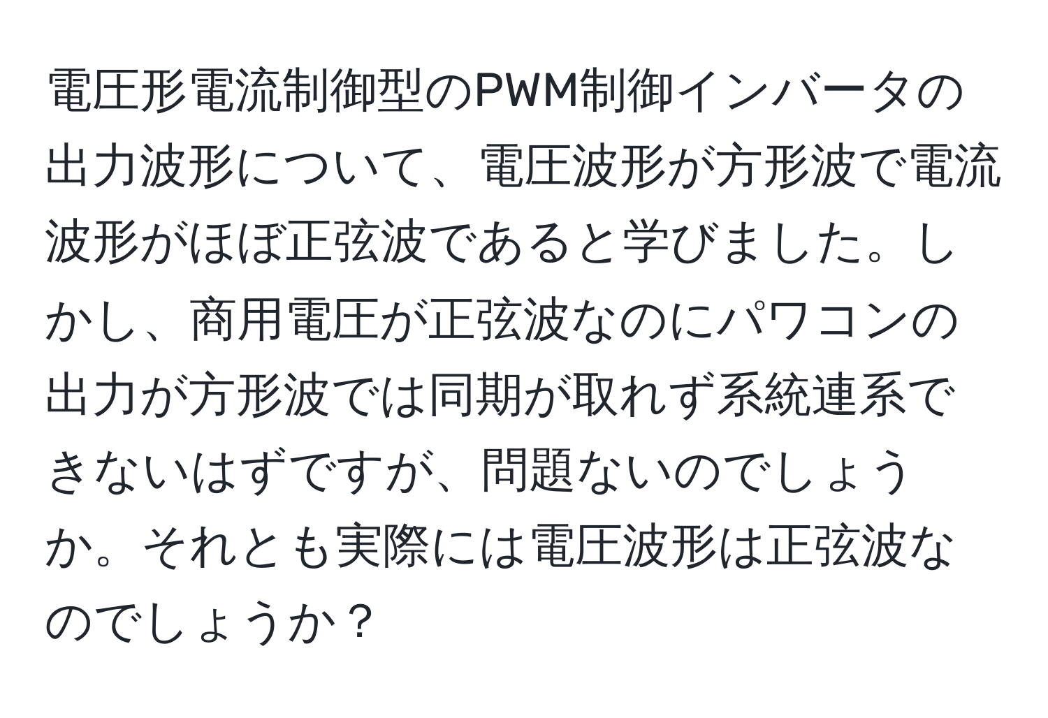 電圧形電流制御型のPWM制御インバータの出力波形について、電圧波形が方形波で電流波形がほぼ正弦波であると学びました。しかし、商用電圧が正弦波なのにパワコンの出力が方形波では同期が取れず系統連系できないはずですが、問題ないのでしょうか。それとも実際には電圧波形は正弦波なのでしょうか？