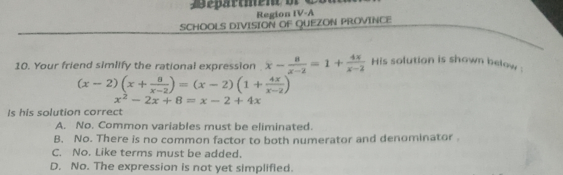 ape parcate ne o
Region IV-A
SCHOOLS DIVISION OF QUEZON PROVINCE
10. Your friend simlify the rational expression x- 8/x-2 =1+ 4x/x-2  His solution is shown below :
(x-2)(x+ 8/x-2 )=(x-2)(1+ 4x/x-2 )
x^2-2x+8=x-2+4x
Is his solution correct
A. No. Common variables must be eliminated.
B. No. There is no common factor to both numerator and denominator
C. No. Like terms must be added.
D. No. The expression is not yet simplified.