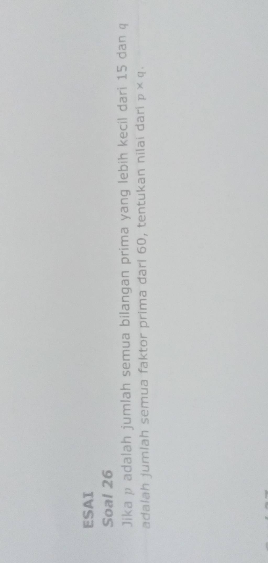 ESAI 
Soal 26 
Jika p adalah jumlah semua bilangan prima yang lebih kecil dari 15 dan q
adalah jumlah semua faktor prima dari 60, tentukan nilai dari p* q.