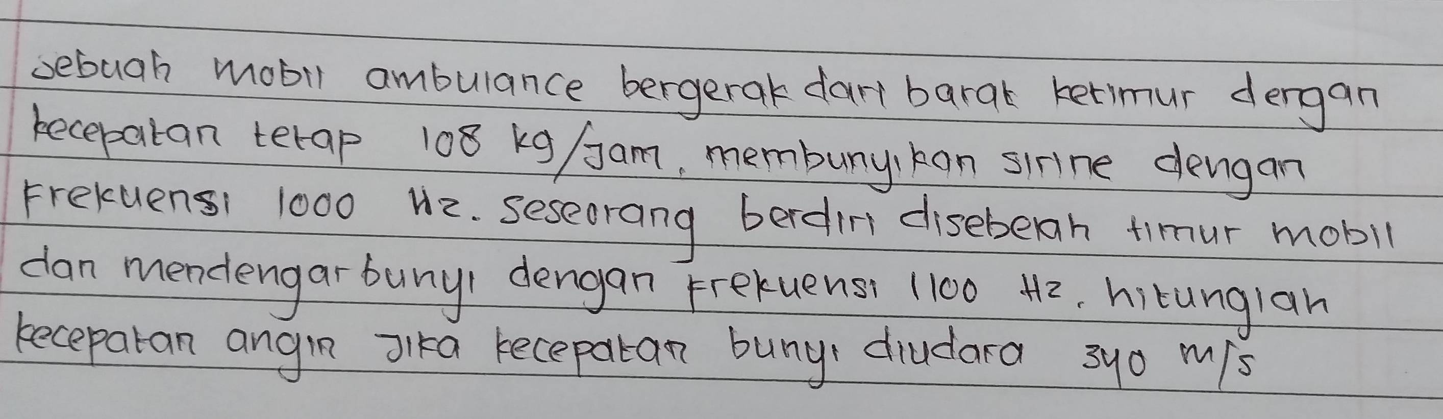 sebuah mobil ambulance bergerak dart barak ketimur dergan 
becepatan terap 108 kg /Jam, membunykan sirne dengan 
Frekuensi 1000 H2. seseerang berdin diseberh timur mobil 
dan mendengar buny) dengan Frekuens) (100 42, hitunglan 
keceparan angin Jlka recepatan buny diudara 3yo mis