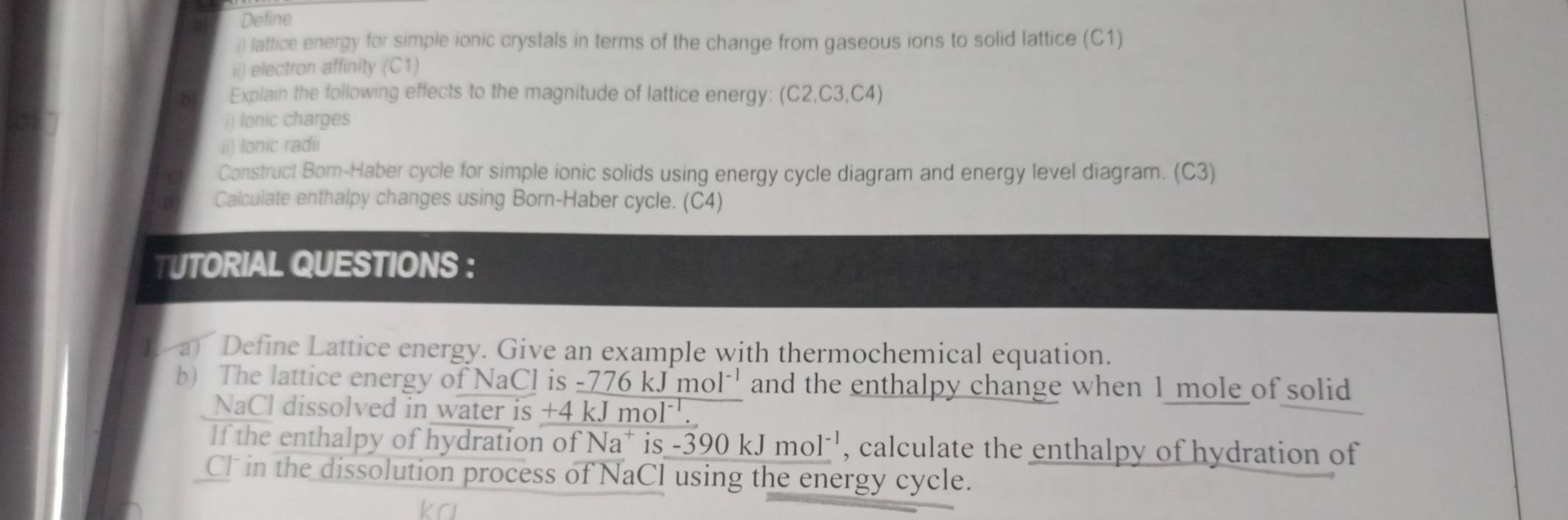 Define 
:) lattice energy for simple ionic crystals in terms of the change from gaseous ions to solid lattice (C1) 
ii) electron affinity (C1) 
D1 Explain the following effects to the magnitude of lattice energy: (C2, C3, C4) 
i) lonic charges 
ii) lonic radii 
Construct Born-Haber cycle for simple ionic solids using energy cycle diagram and energy level diagram. (C3) 
Calculate enthalpy changes using Born-Haber cycle. (C4) 
T UTORIAL QUESTIONS ： 
a Define Lattice energy. Give an example with thermochemical equation. 
b) The lattice energy of NaCl is -776 kJmC ol*' and the enthalpy change when 1 mole of solid 
NaCl dissolved in water is +4kJ mo 1 
If the enthalpy of hydration of Na* is -390kJmol^(-1) , calculate the enthalpy of hydration of 
Cl in the dissolution process of NaCl using the energy cycle.