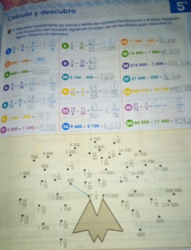 5°
Calculo y descubro
# Reruelve mentalmente las sumas y restas de números fraccionarios y enteros. Después
une lor puntos del recuadro siguiendo el orden de los resultados para descubrr la
Igura. Ocserva los ejemplos.
a  3/4 /  3/8 *  9/8 =1 1/8  a  7/6 - 3/24 = 11300-600=
15900+1800
500-200=300  7/9 + 12/63 =
210000-1500=
900+400=
10 5700-900= 17 37400-500=
 5/4 - 3/16 =
i ÷. □° 500470+45100
s  4/15 + 5/3 =
12
1 19  27/72 + 7/9 = □ /□  = -
700-800=
1 2000+1200= 13 9400+2100= 20 84050-11050=