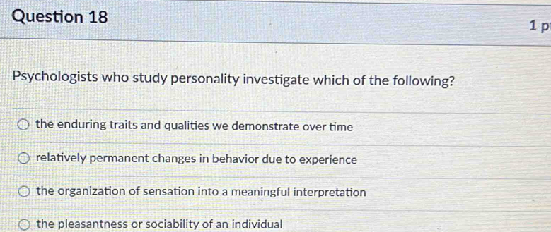 Psychologists who study personality investigate which of the following?
the enduring traits and qualities we demonstrate over time
relatively permanent changes in behavior due to experience
the organization of sensation into a meaningful interpretation
the pleasantness or sociability of an individual