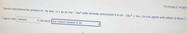 POSSIBLE POIN 
Sandra determined the product of −32 and -5+4x as 15x-12x^2 while Michelle determined it to be -12x^2+15x. Do you agree with either of them? 
I agree with Sandra because the correct solution is 4x