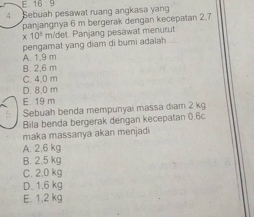 E. 16:9 
4. Sebuah pesawat ruang angkasa yang
panjangnya 6 m bergerak dengan kecepatan 2,7
* 10^8m/c det. Panjang pesawat menurut
pengamat yang diam di bumi adalah ....
A. 1,9 m
B. 2,6 m
C. 4,0 m
D. 8,0 m
E. 19 m
5 Sebuah benda mempunyai massa diam 2 kg
Bila benda bergerak dengan kecepatan 0.6c
maka massanya akan menjadi
A. 2,6 kg
B. 2,5 kg
C. 2,0 kg
D.. 1,6 kg
E. 1,2 kg