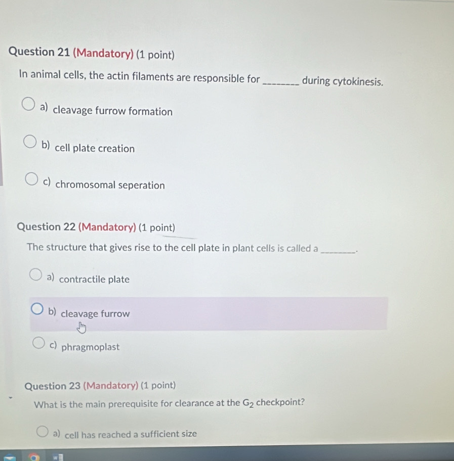 (Mandatory) (1 point)
In animal cells, the actin filaments are responsible for _during cytokinesis.
a) cleavage furrow formation
b) cell plate creation
c) chromosomal seperation
Question 22 (Mandatory) (1 point)
The structure that gives rise to the cell plate in plant cells is called a_ .
a) contractile plate
b) cleavage furrow
c) phragmoplast
Question 23 (Mandatory) (1 point)
What is the main prerequisite for clearance at the G_2 checkpoint?
a) cell has reached a sufficient size