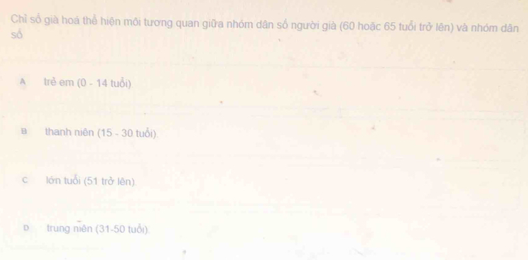 Chỉ số già hoá thể hiện môi tương quan giữa nhóm dân số người già (60 hoặc 65 tuổi trở lên) và nhóm dân
số
A trẻ em (0 - 14 tuổi)
Bthanh niên (15 - 30 tuổi).
c lớn tuổi (51 trở lên)
D trung niên (31-50 tuổi)