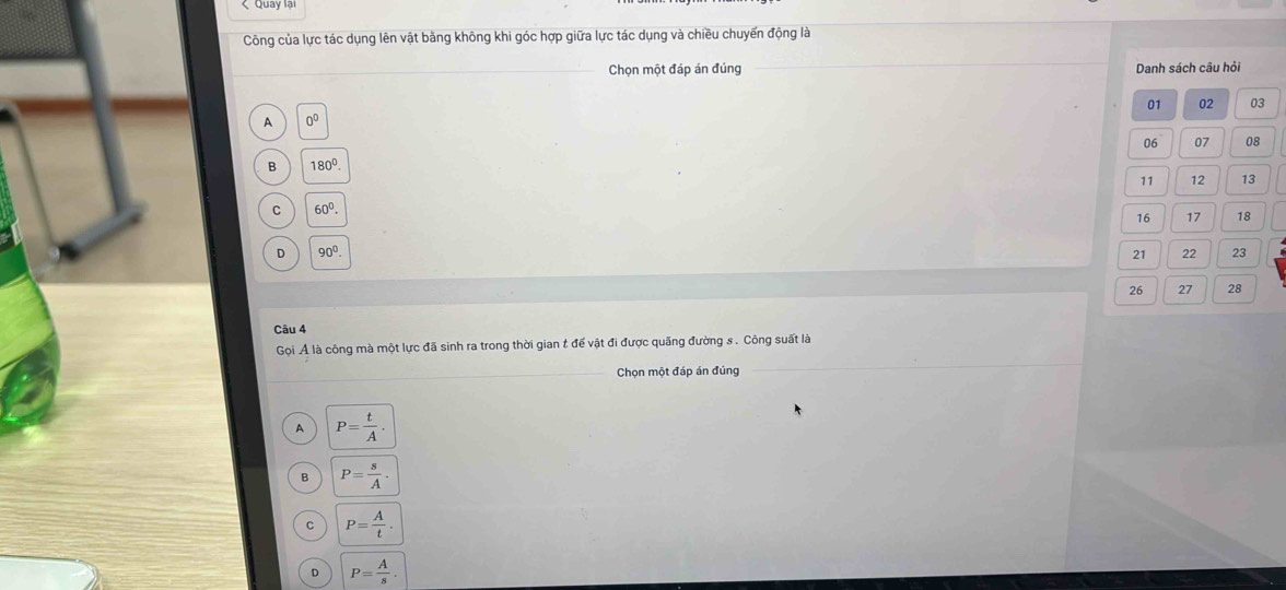 Công của lực tác dụng lên vật bằng không khi góc hợp giữa lực tác dụng và chiều chuyển động là
Chọn một đáp án đúng Danh sách câu hỏi
01 02 03
A 0^0
06 07 08
B 180°.
11 12 13
C 60^0.
16 17 18
D 90^0.
21 22 23
26 27 28
Câu 4
Gọi Ả là công mà một lực đã sinh ra trong thời gian t để vật đi được quãng đường s . Công suất là
Chọn một đáp án đúng
A P= t/A .
B P= s/A .
C P= A/t .
D P= A/s .