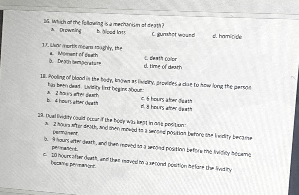 Which of the following is a mechanism of death?
a. Drowning b. blood loss c. gunshot wound d. homicide
17. Livor mortis means roughly, the
a. Moment of death c. death color
b. Death temperature d. time of death
18. Pooling of blood in the body, known as lividity, provides a clue to how long the person
has been dead. Lividity first begins about:
a. 2 hours after death c. 6 hours after death
b. 4 hours after death d. 8 hours after death
19. Dual lividity could occur if the body was kept in one position:
a. 2 hours after death, and then moved to a second position before the lividity became
permanent.
b. 9 hours after death, and then moved to a second position before the lividity became
permanent.
c. 10 hours after death, and then moved to a second position before the lividity
became permanent.