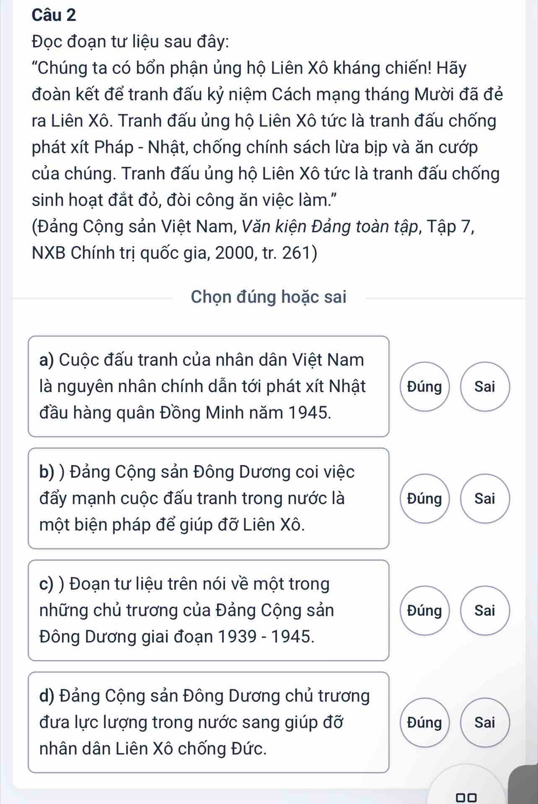 Đọc đoạn tư liệu sau đây: 
"Chúng ta có bổn phận ủng hộ Liên Xô kháng chiến! Hãy 
đoàn kết để tranh đấu kỷ niệm Cách mạng tháng Mười đã đẻ 
ra Liên Xô. Tranh đấu ủng hộ Liên Xô tức là tranh đấu chống 
phát xít Pháp - Nhật, chống chính sách lừa bịp và ăn cướp 
của chúng. Tranh đấu ủng hộ Liên Xô tức là tranh đấu chống 
sinh hoạt đắt đỏ, đòi công ăn việc làm." 
(Đảng Cộng sản Việt Nam, Văn kiện Đảng toàn tập, Tập 7, 
NXB Chính trị quốc gia, 2000, tr. 261) 
Chọn đúng hoặc sai 
a) Cuộc đấu tranh của nhân dân Việt Nam 
là nguyên nhân chính dẫn tới phát xít Nhật Đúng Sai 
đầu hàng quân Đồng Minh năm 1945. 
b) ) Đảng Cộng sản Đông Dương coi việc 
đẩy mạnh cuộc đấu tranh trong nước là Đúng Sai 
một biện pháp để giúp đỡ Liên Xô. 
c) ) Đoạn tư liệu trên nói về một trong 
những chủ trương của Đảng Cộng sản Đúng Sai 
Đông Dương giai đoạn 1939 - 1945. 
d) Đảng Cộng sản Đông Dương chủ trương 
đưa lực lượng trong nước sang giúp đỡ Đúng Sai 
nhân dân Liên Xô chống Đức.
□□