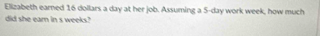 Elizabeth earned 16 dollars a day at her job. Assuming a 5-day work week, how much 
did she earn in s weeks?