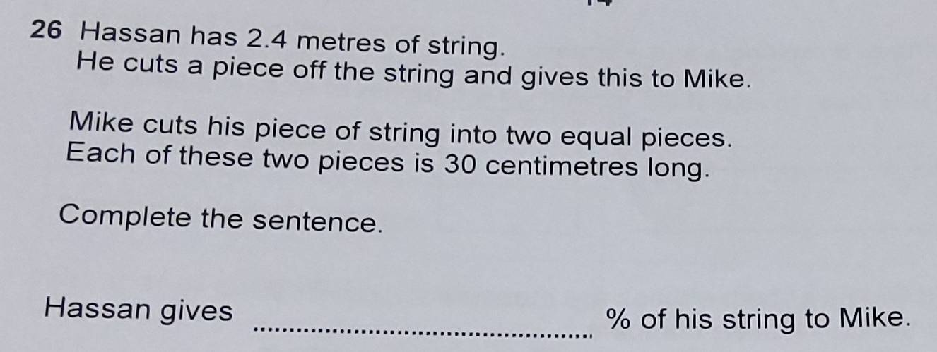 Hassan has 2.4 metres of string. 
He cuts a piece off the string and gives this to Mike. 
Mike cuts his piece of string into two equal pieces. 
Each of these two pieces is 30 centimetres long. 
Complete the sentence. 
Hassan gives 
_ % of his string to Mike.