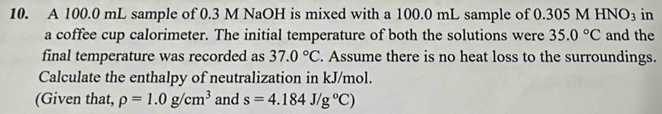 A 100.0 mL sample of 0.3 M NaOH is mixed with a 100.0 mL sample of 0.305 M HNO_3 in 
a coffee cup calorimeter. The initial temperature of both the solutions were 35.0°C and the 
final temperature was recorded as 37.0°C. Assume there is no heat loss to the surroundings. 
Calculate the enthalpy of neutralization in kJ/mol. 
(Given that, rho =1.0g/cm^3 and s=4.184J/g°C)