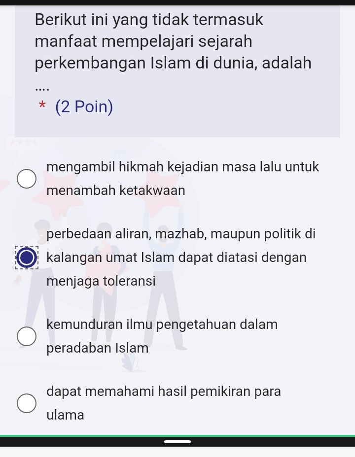 Berikut ini yang tidak termasuk
manfaat mempelajari sejarah
perkembangan Islam di dunia, adalah
……
* (2 Poin)
mengambil hikmah kejadian masa lalu untuk
menambah ketakwaan
perbedaan aliran, mazhab, maupun politik di
kalangan umat Islam dapat diatasi dengan
menjaga toleransi
kemunduran ilmu pengetahuan dalam
peradaban Islam
dapat memahami hasil pemikiran para
ulama