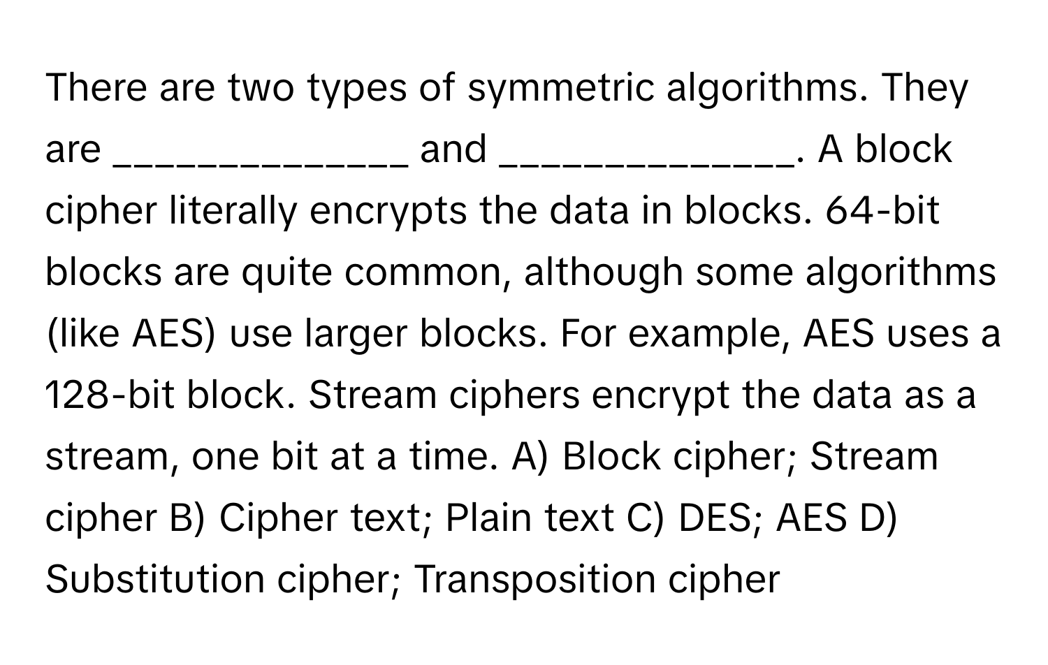 There are two types of symmetric algorithms. They are ______________ and ______________. A block cipher literally encrypts the data in blocks. 64-bit blocks are quite common, although some algorithms (like AES) use larger blocks. For example, AES uses a 128-bit block. Stream ciphers encrypt the data as a stream, one bit at a time.  A) Block cipher; Stream cipher  B) Cipher text; Plain text  C) DES; AES  D) Substitution cipher; Transposition cipher